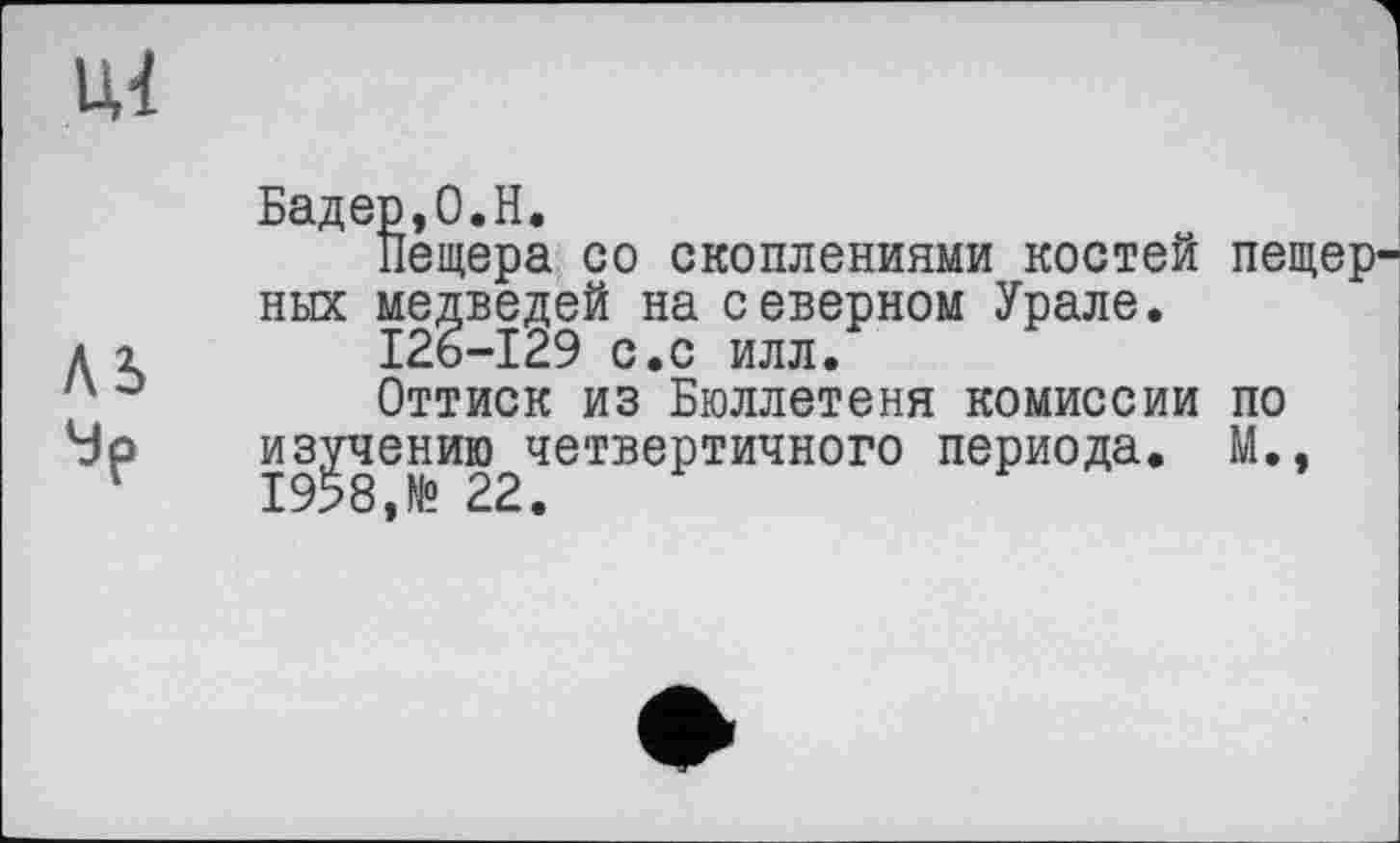 ﻿ЦІ
AS
Бадер,0.H.
Пещера со скоплениями костей пещерных медведей на северном Урале.
I26-I29 с.с илл.
Оттиск из Бюллетеня комиссии по из^чению^четвертичного периода. М.,